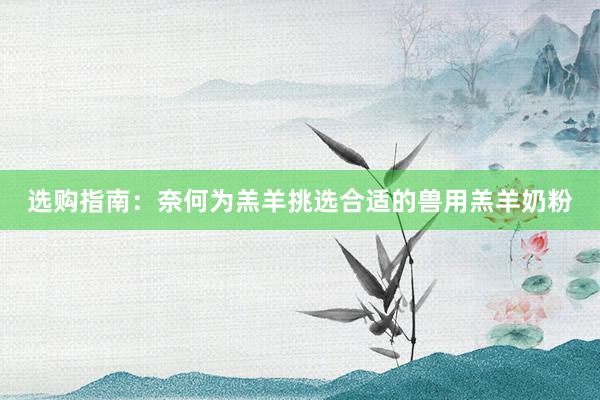 选购指南：奈何为羔羊挑选合适的兽用羔羊奶粉